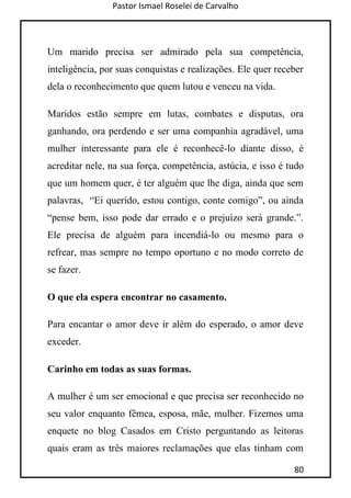 Pastor Ismael Roselei de Carvalho
80
Um marido precisa ser admirado pela sua competência,
inteligência, por suas conquistas e realizações. Ele quer receber
dela o reconhecimento que quem lutou e venceu na vida.
Maridos estão sempre em lutas, combates e disputas, ora
ganhando, ora perdendo e ser uma companhia agradável, uma
mulher interessante para ele é reconhecê-lo diante disso, é
acreditar nele, na sua força, competência, astúcia, e isso é tudo
que um homem quer, é ter alguém que lhe diga, ainda que sem
palavras, “Ei querido, estou contigo, conte comigo”, ou ainda
“pense bem, isso pode dar errado e o prejuízo será grande.”.
Ele precisa de alguém para incendiá-lo ou mesmo para o
refrear, mas sempre no tempo oportuno e no modo correto de
se fazer.
O que ela espera encontrar no casamento.
Para encantar o amor deve ir além do esperado, o amor deve
exceder.
Carinho em todas as suas formas.
A mulher é um ser emocional e que precisa ser reconhecido no
seu valor enquanto fêmea, esposa, mãe, mulher. Fizemos uma
enquete no blog Casados em Cristo perguntando as leitoras
quais eram as três maiores reclamações que elas tinham com
 