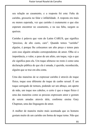 Pastor Ismael Roselei de Carvalho
81
seu relação ao casamento, e a resposta foi esta: Falta de
carinho, grosseria no falar e infidelidade. A resposta era mais
ou menos esperada, vez que carinho é exatamente o que elas
esperam encontrar no casamento, e na sua falta, surgem as
queixas.
Carinho é palavra que vem do Latim CARUS, que significa
“precioso, de alto custo, caro”. Quando temos “carinho”
alguém, é porque lhe colocamos um alto preço e temos para
com esse alguém atitudes correspondentes de amor. Olha só a
importância, o valor, o peso de um afeto, um toque, veja o que
ele significa para ela. Um toque afetuoso no rosto é como uma
declaração pública de que ela é amada, é querida, reconhecida,
alguém que se traz em alta conta.
Uma das maneiras de se expressar carinho é através do toque
físico, toque esse diferente do toque de cunho sexual. É um
toque carregado de ternura, podendo ser um abraço, um aperto
de mão, um toque nos cabelos, o certo é que o toque físico é
uma das maneiras como as pessoas expressam amor e gostam
de serem amadas através dele, conforme ensina Gary
Chapman, uma das linguagens de amor.
A mulher de maneira muito mais acentuada que os homens
gostam muito de um carinho em forma de toque terno. Não que
 