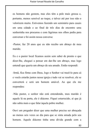 Pastor Ismael Roselei de Carvalho
82
os homens não gostem, mas eles têm a pele mais grossa e,
portanto, menos sensível ao toque, e talvez até por isso não o
valorizem muito. Estivemos fazendo um seminário para casais
em uma cidade e ao final de três dias de encontro uma
senhorinha nos procurou e com lágrimas nos olhos pediu para
conversar e foi assim nossa conversa:
-Pastor, faz 20 anos que eu não recebo um abraço de meu
marido.
Eu e o pastor local ficamos assim sem saber de pronto o que
dizer-lhe, cheguei a pensar em dar-lhe um abraço, mas logo
entendi que queria um abraço de seu amado. Então respondi:
-Irmã, fica firme com Deus, logo o Senhor vai trazê-lo para cá
e vocês estarão juntos nessa igreja e tudo vai se resolver, ele se
converterá e será um homem amável. Ao que ela me
respondeu:
-Não pastor, o senhor não está entendendo, meu marido é
aquele lá na porta, ele é diácono. Fiquei estarrecido, aí que já
não sabia mais o que falar àquela pobre mulher.
Ouvi um pregador dizer que uma mulher precisa ser abraçada
ao menos seis vezes ao dia para que se sinta amada pelo seu
homem. Aquele diácono tinha uma dívida grande com a
 