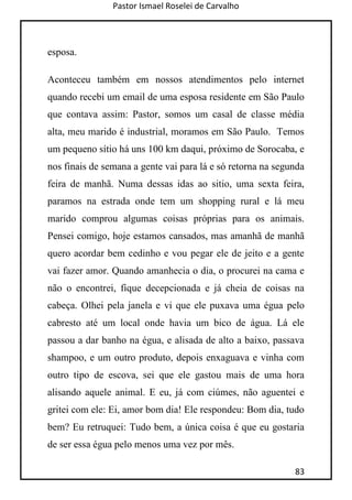 Pastor Ismael Roselei de Carvalho
83
esposa.
Aconteceu também em nossos atendimentos pelo internet
quando recebi um email de uma esposa residente em São Paulo
que contava assim: Pastor, somos um casal de classe média
alta, meu marido é industrial, moramos em São Paulo. Temos
um pequeno sítio há uns 100 km daqui, próximo de Sorocaba, e
nos finais de semana a gente vai para lá e só retorna na segunda
feira de manhã. Numa dessas idas ao sitio, uma sexta feira,
paramos na estrada onde tem um shopping rural e lá meu
marido comprou algumas coisas próprias para os animais.
Pensei comigo, hoje estamos cansados, mas amanhã de manhã
quero acordar bem cedinho e vou pegar ele de jeito e a gente
vai fazer amor. Quando amanhecia o dia, o procurei na cama e
não o encontrei, fique decepcionada e já cheia de coisas na
cabeça. Olhei pela janela e vi que ele puxava uma égua pelo
cabresto até um local onde havia um bico de água. Lá ele
passou a dar banho na égua, e alisada de alto a baixo, passava
shampoo, e um outro produto, depois enxaguava e vinha com
outro tipo de escova, sei que ele gastou mais de uma hora
alisando aquele animal. E eu, já com ciúmes, não aguentei e
gritei com ele: Ei, amor bom dia! Ele respondeu: Bom dia, tudo
bem? Eu retruquei: Tudo bem, a única coisa é que eu gostaria
de ser essa égua pelo menos uma vez por mês.
 