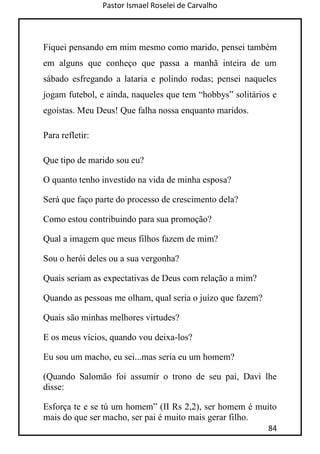 Pastor Ismael Roselei de Carvalho
84
Fiquei pensando em mim mesmo como marido, pensei também
em alguns que conheço que passa a manhã inteira de um
sábado esfregando a lataria e polindo rodas; pensei naqueles
jogam futebol, e ainda, naqueles que tem “hobbys” solitários e
egoístas. Meu Deus! Que falha nossa enquanto maridos.
Para refletir:
Que tipo de marido sou eu?
O quanto tenho investido na vida de minha esposa?
Será que faço parte do processo de crescimento dela?
Como estou contribuindo para sua promoção?
Qual a imagem que meus filhos fazem de mim?
Sou o herói deles ou a sua vergonha?
Quais seriam as expectativas de Deus com relação a mim?
Quando as pessoas me olham, qual seria o juízo que fazem?
Quais são minhas melhores virtudes?
E os meus vícios, quando vou deixa-los?
Eu sou um macho, eu sei...mas seria eu um homem?
(Quando Salomão foi assumir o trono de seu pai, Davi lhe
disse:
Esforça te e se tú um homem” (II Rs 2,2), ser homem é muito
mais do que ser macho, ser pai é muito mais gerar filho.
 