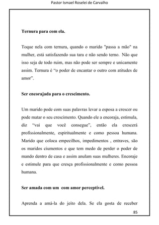 Pastor Ismael Roselei de Carvalho
85
Ternura para com ela.
Toque nela com ternura, quando o marido "passa a mão" na
mulher, está satisfazendo sua tara e não sendo terno. Não que
isso seja de todo ruim, mas não pode ser sempre e unicamente
assim. Ternura é “o poder de encantar o outro com atitudes de
amor”.
Ser encorajada para o crescimento.
Um marido pode com suas palavras levar a esposa a crescer ou
pode matar o seu crescimento. Quando ele a encoraja, estimula,
diz “vai que você consegue”, então ela crescerá
profissionalmente, espiritualmente e como pessoa humana.
Marido que coloca empecilhos, impedimentos , entraves, são
os maridos ciumentos e que tem medo de perder o poder de
mando dentro de casa e assim anulam suas mulheres. Encoraje
e estimule para que cresça profissionalmente e como pessoa
humana.
Ser amada com um com amor perceptível.
Aprenda a amá-la do jeito dela. Se ela gosta de receber
 