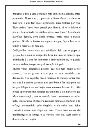 Pastor Ismael Roselei de Carvalho
86
presentes e isso é uma condição para que se sinta amada, então
presenteie. Nesse caso, o presente valioso não é o mais caro,
mas sim, o que tem mais significado, uma história por trás.
Tipo assim: “meu bem passei por Bauru, vi este brinco e
pensei, ficaria lindo em minha esposa, vou levar.” Estando ela
atarefada demais, com dupla jornada, então mãos a massa,
ajude-a. Divida os fardos, carregue as cargas, faça sobrar mais
tempo e mais folego para ela.
Dedique-lhe tempo com exclusividade. Sair com o grupo da
igreja é bom, com os amigos também, mas não se esqueça que
intimidade é o que faz aumentar o amor romântico, é quando
saem sozinhos, tempo integral, coração integral.
Muitas vezes elogiamos pessoas que não tem muito a ver
conosco, somos gratos a elas por ter nos atendido com
dedicação, e de repente, não o fazemos da mesma forma com
ela, que é a pessoa que mais nos quer bem e faz tudo para nos
alegrar. Elogio é um encorajamento, um reconhecimento, então
elogie oportunamente. Elogiar bastante não é elogiar até o que
não merece elogio, isso na verdade banaliza e torna o seu valor
nulo. Elogiar deve obedecer a regra do momento oportuno e do
esforço desprendido pelo elogiado e da coisa bem feita.
Quando é assim, um elogio cai bem. Todas essas coisas são
manifestações de apreço e de carinho com ela. Agir assim é
derreter-lhe o coração.
 