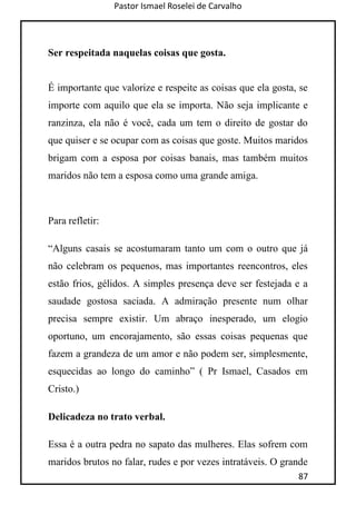Pastor Ismael Roselei de Carvalho
87
Ser respeitada naquelas coisas que gosta.
É importante que valorize e respeite as coisas que ela gosta, se
importe com aquilo que ela se importa. Não seja implicante e
ranzinza, ela não é você, cada um tem o direito de gostar do
que quiser e se ocupar com as coisas que goste. Muitos maridos
brigam com a esposa por coisas banais, mas também muitos
maridos não tem a esposa como uma grande amiga.
Para refletir:
“Alguns casais se acostumaram tanto um com o outro que já
não celebram os pequenos, mas importantes reencontros, eles
estão frios, gélidos. A simples presença deve ser festejada e a
saudade gostosa saciada. A admiração presente num olhar
precisa sempre existir. Um abraço inesperado, um elogio
oportuno, um encorajamento, são essas coisas pequenas que
fazem a grandeza de um amor e não podem ser, simplesmente,
esquecidas ao longo do caminho” ( Pr Ismael, Casados em
Cristo.)
Delicadeza no trato verbal.
Essa é a outra pedra no sapato das mulheres. Elas sofrem com
maridos brutos no falar, rudes e por vezes intratáveis. O grande
 