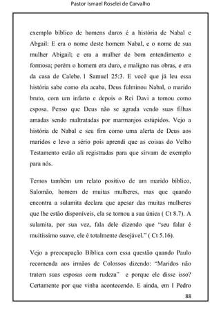 Pastor Ismael Roselei de Carvalho
88
exemplo bíblico de homens duros é a história de Nabal e
Abgail: E era o nome deste homem Nabal, e o nome de sua
mulher Abigail; e era a mulher de bom entendimento e
formosa; porém o homem era duro, e maligno nas obras, e era
da casa de Calebe. 1 Samuel 25:3. E você que já leu essa
história sabe como ela acaba, Deus fulminou Nabal, o marido
bruto, com um infarto e depois o Rei Davi a tomou como
esposa. Penso que Deus não se agrada vendo suas filhas
amadas sendo maltratadas por marmanjos estúpidos. Vejo a
história de Nabal e seu fim como uma alerta de Deus aos
maridos e levo a sério pois aprendi que as coisas do Velho
Testamento estão ali registradas para que sirvam de exemplo
para nós.
Temos também um relato positivo de um marido bíblico,
Salomão, homem de muitas mulheres, mas que quando
encontra a sulamita declara que apesar das muitas mulheres
que lhe estão disponíveis, ela se tornou a sua única ( Ct 8.7). A
sulamita, por sua vez, fala dele dizendo que “seu falar é
muitíssimo suave, ele é totalmente desejável.” ( Ct 5.16).
Vejo a preocupação Bíblica com essa questão quando Paulo
recomenda aos irmãos de Colossos dizendo: “Maridos não
tratem suas esposas com rudeza” e porque ele disse isso?
Certamente por que vinha acontecendo. E ainda, em I Pedro
 