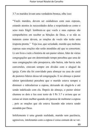 Pastor Ismael Roselei de Carvalho
89
3.7 os maridos levam uma verdadeira bronca, olhe isso:
“Vocês maridos, devem ser cuidadosos com suas esposas,
estando atentos às necessidades delas e respeitando-as como o
sexo mais frágil: lembrem-se que vocês e suas esposas são
companheiros em receber as bênçãos de Deus, e se não as
tratarem como devem, as orações de vocês não terão uma
resposta pronta.” Veja isso, que seriedade, marido que maltrata
esposas suas orações não serão atendidas até que se consertem.
Li um livro e nele a história de um pastor sênior, líder de várias
congregações que em determinado tempo percebeu que uma de
suas congregações não prosperava, não batiza, não havia nela
conversões, estavam sempre em dívidas com o aluguel da
igreja. Certo dia foi convidado para almoçar na casa do casal
de pastores líderes dessa tal congregação. E no almoço o pastor
sênior (presidente) percebeu que o marido estava sempre a
diminuir e ridicularizar a esposa, deixando de elogiá-la e até
sendo indelicado com ela. Depois do almoço, o pastor sênior
chamou os dois e leu esse texto de I Pe 3.7 e avisou que as
coisas só iriam melhor quando ele parasse de maltratar a esposa
, pois as orações que ele estava fazendo não estava sendo
atendida por Deus.
Infelizmente é uma grande realidade, marido sem paciência,
agressivos, intolerantes com a esposa é coisa comum de se ver.
 