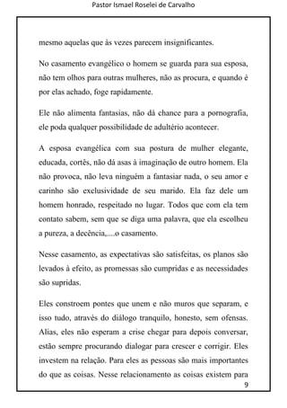 Pastor Ismael Roselei de Carvalho
9
mesmo aquelas que às vezes parecem insignificantes.
No casamento evangélico o homem se guarda para sua esposa,
não tem olhos para outras mulheres, não as procura, e quando é
por elas achado, foge rapidamente.
Ele não alimenta fantasias, não dá chance para a pornografia,
ele poda qualquer possibilidade de adultério acontecer.
A esposa evangélica com sua postura de mulher elegante,
educada, cortês, não dá asas à imaginação de outro homem. Ela
não provoca, não leva ninguém a fantasiar nada, o seu amor e
carinho são exclusividade de seu marido. Ela faz dele um
homem honrado, respeitado no lugar. Todos que com ela tem
contato sabem, sem que se diga uma palavra, que ela escolheu
a pureza, a decência,....o casamento.
Nesse casamento, as expectativas são satisfeitas, os planos são
levados à efeito, as promessas são cumpridas e as necessidades
são supridas.
Eles constroem pontes que unem e não muros que separam, e
isso tudo, através do diálogo tranquilo, honesto, sem ofensas.
Alias, eles não esperam a crise chegar para depois conversar,
estão sempre procurando dialogar para crescer e corrigir. Eles
investem na relação. Para eles as pessoas são mais importantes
do que as coisas. Nesse relacionamento as coisas existem para
 