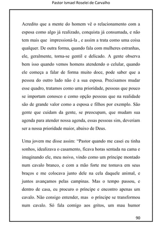 Pastor Ismael Roselei de Carvalho
90
Acredito que a mente do homem vê o relacionamento com a
esposa como algo já realizado, conquista já consumada, e não
tem mais que impressioná-la , e assim a trata como uma coisa
qualquer. De outra forma, quando fala com mulheres estranhas,
ele, geralmente, torna-se gentil e delicado. A gente observa
bem isso quando vemos homens atendendo o celular, quando
ele começa a falar de forma muito doce, pode saber que a
pessoa do outro lado não é a sua esposa. Precisamos mudar
esse quadro, tratamos como uma prioridade, pessoas que pouco
se importam conosco e como opção pessoas que na realidade
são de grande valor como a esposa e filhos por exemplo. São
gente que cuidam da gente, se preocupam, que mudam sua
agenda para atender nossa agenda, essas pessoas sim, deveriam
ser a nossa prioridade maior, abaixo de Deus.
Uma jovem me disse assim: “Pastor quando me casei eu tinha
sonhos, idealizava o casamento, ficava horas sentada na cama e
imaginando ele, meu noivo, vindo como um príncipe montado
num cavalo branco, e com a mão forte me tomava em seus
braços e me colocava junto dele na cela daquele animal, e
juntos avançamos pelas campinas. Mas o tempo passou, e
dentro de casa, eu procuro o príncipe e encontro apenas um
cavalo. Não consigo entender, mas o príncipe se transformou
num cavalo. Só fala comigo aos gritos, um mau humor
 