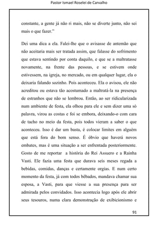 Pastor Ismael Roselei de Carvalho
91
constante, a gente já não ri mais, não se diverte junto, não sei
mais o que fazer.”
Dei uma dica a ela. Falei-lhe que o avisasse de antemão que
não aceitaria mais ser tratada assim, que falasse do sofrimento
que estava sentindo por conta daquilo, e que se a maltratasse
novamente, na frente das pessoas, e se estivem onde
estivessem, na igreja, no mercado, ou em qualquer lugar, ela o
deixaria falando sozinho. Pois aconteceu. Ela o avisou, ele não
acreditou ou estava tão acostumado a maltratá-la na presença
de estranhos que não se lembrou. Então, ao ser ridicularizada
num ambiente de festa, ela olhou para ele e sem dizer uma só
palavra, virou as costas e foi se embora, deixando-o com cara
de tacho no meio da festa, pois todos vieram a saber o que
aconteceu. Isso é dar um basta, é colocar limites em alguém
que está fora do bom senso. É óbvio que haverá novos
embates, mas é uma situação a ser enfrentada posteriormente.
Gosto de me reportar a história do Rei Assuero e a Rainha
Vasti. Ele fazia uma festa que durava seis meses regada a
bebidas, comidas, danças e certamente orgias. E num certo
momento da festa, já com todos bêbados, mandava chamar sua
esposa, a Vasti, para que viesse a sua presença para ser
admirada pelos convidados. Isso acontecia logo após ele abrir
seus tesouros, numa clara demonstração de exibicionismo e
 