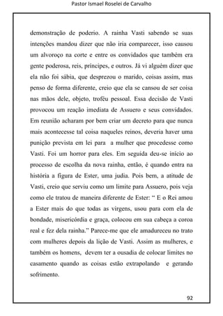 Pastor Ismael Roselei de Carvalho
92
demonstração de poderio. A rainha Vasti sabendo se suas
intenções mandou dizer que não iria comparecer, isso causou
um alvoroço na corte e entre os convidados que também era
gente poderosa, reis, príncipes, e outros. Já vi alguém dizer que
ela não foi sábia, que desprezou o marido, coisas assim, mas
penso de forma diferente, creio que ela se cansou de ser coisa
nas mãos dele, objeto, troféu pessoal. Essa decisão de Vasti
provocou um reação imediata de Assuero e seus convidados.
Em reunião acharam por bem criar um decreto para que nunca
mais acontecesse tal coisa naqueles reinos, deveria haver uma
punição prevista em lei para a mulher que procedesse como
Vasti. Foi um horror para eles. Em seguida deu-se início ao
processo de escolha da nova rainha, então, é quando entra na
história a figura de Ester, uma judia. Pois bem, a atitude de
Vasti, creio que serviu como um limite para Assuero, pois veja
como ele tratou de maneira diferente de Ester: “ E o Rei amou
a Ester mais do que todas as virgens, usou para com ela de
bondade, misericórdia e graça, colocou em sua cabeça a coroa
real e fez dela rainha.” Parece-me que ele amadureceu no trato
com mulheres depois da lição de Vasti. Assim as mulheres, e
também os homens, devem ter a ousadia de colocar limites no
casamento quando as coisas estão extrapolando e gerando
sofrimento.
 