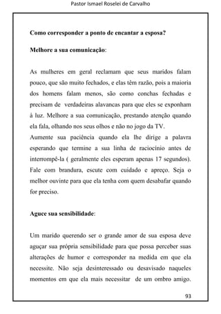 Pastor Ismael Roselei de Carvalho
93
Como corresponder a ponto de encantar a esposa?
Melhore a sua comunicação:
As mulheres em geral reclamam que seus maridos falam
pouco, que são muito fechados, e elas têm razão, pois a maioria
dos homens falam menos, são como conchas fechadas e
precisam de verdadeiras alavancas para que eles se exponham
à luz. Melhore a sua comunicação, prestando atenção quando
ela fala, olhando nos seus olhos e não no jogo da TV.
Aumente sua paciência quando ela lhe dirige a palavra
esperando que termine a sua linha de raciocínio antes de
interrompê-la ( geralmente eles esperam apenas 17 segundos).
Fale com brandura, escute com cuidado e apreço. Seja o
melhor ouvinte para que ela tenha com quem desabafar quando
for preciso.
Aguce sua sensibilidade:
Um marido querendo ser o grande amor de sua esposa deve
aguçar sua própria sensibilidade para que possa perceber suas
alterações de humor e corresponder na medida em que ela
necessite. Não seja desinteressado ou desavisado naqueles
momentos em que ela mais necessitar de um ombro amigo.
 