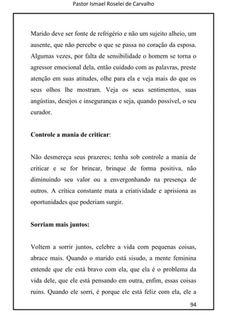 Pastor Ismael Roselei de Carvalho
94
Marido deve ser fonte de refrigério e não um sujeito alheio, um
ausente, que não percebe o que se passa no coração da esposa.
Algumas vezes, por falta de sensibilidade o homem se torna o
agressor emocional dela, então cuidado com as palavras, preste
atenção em suas atitudes, olhe para ela e veja mais do que os
seus olhos lhe mostram. Veja os seus sentimentos, suas
angústias, desejos e inseguranças e seja, quando possível, o seu
curador.
Controle a mania de criticar:
Não desmereça seus prazeres; tenha sob controle a mania de
criticar e se for brincar, brinque de forma positiva, não
diminuindo seu valor ou a envergonhando na presença de
outros. A crítica constante mata a criatividade e aprisiona as
oportunidades que poderiam surgir.
Sorriam mais juntos:
Voltem a sorrir juntos, celebre a vida com pequenas coisas,
abrace mais. Quando o marido está sisudo, a mente feminina
entende que ele está bravo com ela, que ela é o problema da
vida dele, que ele está pensando em outra, enfim, essas coisas
ruins. Quando ele sorri, é porque ele está feliz com ela, ele a
 