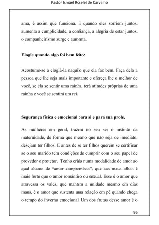 Pastor Ismael Roselei de Carvalho
95
ama, é assim que funciona. E quando eles sorriem juntos,
aumenta a cumplicidade, a confiança, a alegria de estar juntos,
o companheirismo surge e aumenta.
Elogie quando algo foi bem feito:
Acostume-se a elogiá-la naquilo que ela faz bem. Faça dela a
pessoa que lhe seja mais importante e ofereça lhe o melhor de
você, se ela se sentir uma rainha, terá atitudes próprias de uma
rainha e você se sentirá um rei.
Segurança física e emocional para si e para sua prole.
As mulheres em geral, trazem no seu ser o instinto da
maternidade, de forma que mesmo que não seja de imediato,
desejam ter filhos. E antes de se ter filhos querem se certificar
se o seu marido tem condições de cumprir com o seu papel de
provedor e protetor. Tenho crido numa modalidade de amor ao
qual chamo de “amor compromisso”, que aos meus olhos é
mais forte que o amor romântico ou sexual. Esse é o amor que
atravessa os vales, que mantem a unidade mesmo em dias
maus, é o amor que sustenta uma relação em pé quando chega
o tempo do inverno emocional. Um dos frutos desse amor é o
 