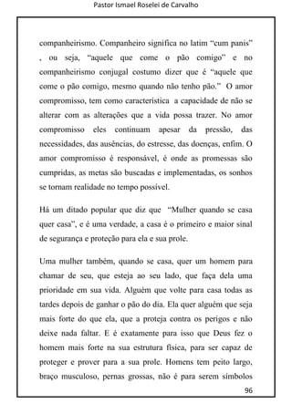 Pastor Ismael Roselei de Carvalho
96
companheirismo. Companheiro significa no latim “cum panis”
, ou seja, “aquele que come o pão comigo” e no
companheirismo conjugal costumo dizer que é “aquele que
come o pão comigo, mesmo quando não tenho pão.” O amor
compromisso, tem como característica a capacidade de não se
alterar com as alterações que a vida possa trazer. No amor
compromisso eles continuam apesar da pressão, das
necessidades, das ausências, do estresse, das doenças, enfim. O
amor compromisso é responsável, é onde as promessas são
cumpridas, as metas são buscadas e implementadas, os sonhos
se tornam realidade no tempo possível.
Há um ditado popular que diz que “Mulher quando se casa
quer casa”, e é uma verdade, a casa é o primeiro e maior sinal
de segurança e proteção para ela e sua prole.
Uma mulher também, quando se casa, quer um homem para
chamar de seu, que esteja ao seu lado, que faça dela uma
prioridade em sua vida. Alguém que volte para casa todas as
tardes depois de ganhar o pão do dia. Ela quer alguém que seja
mais forte do que ela, que a proteja contra os perigos e não
deixe nada faltar. E é exatamente para isso que Deus fez o
homem mais forte na sua estrutura física, para ser capaz de
proteger e prover para a sua prole. Homens tem peito largo,
braço musculoso, pernas grossas, não é para serem símbolos
 