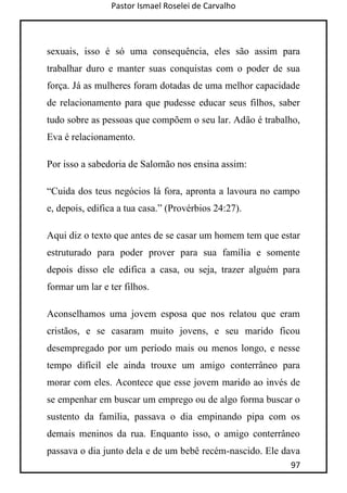 Pastor Ismael Roselei de Carvalho
97
sexuais, isso é só uma consequência, eles são assim para
trabalhar duro e manter suas conquistas com o poder de sua
força. Já as mulheres foram dotadas de uma melhor capacidade
de relacionamento para que pudesse educar seus filhos, saber
tudo sobre as pessoas que compõem o seu lar. Adão é trabalho,
Eva é relacionamento.
Por isso a sabedoria de Salomão nos ensina assim:
“Cuida dos teus negócios lá fora, apronta a lavoura no campo
e, depois, edifica a tua casa.” (Provérbios 24:27).
Aqui diz o texto que antes de se casar um homem tem que estar
estruturado para poder prover para sua família e somente
depois disso ele edifica a casa, ou seja, trazer alguém para
formar um lar e ter filhos.
Aconselhamos uma jovem esposa que nos relatou que eram
cristãos, e se casaram muito jovens, e seu marido ficou
desempregado por um período mais ou menos longo, e nesse
tempo difícil ele ainda trouxe um amigo conterrâneo para
morar com eles. Acontece que esse jovem marido ao invés de
se empenhar em buscar um emprego ou de algo forma buscar o
sustento da família, passava o dia empinando pipa com os
demais meninos da rua. Enquanto isso, o amigo conterrâneo
passava o dia junto dela e de um bebê recém-nascido. Ele dava
 