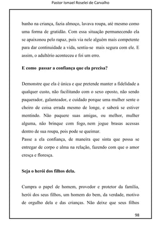 Pastor Ismael Roselei de Carvalho
98
banho na criança, fazia almoço, lavava roupa, até mesmo como
uma forma de gratidão. Com essa situação permanecendo ela
se apaixonou pelo rapaz, pois via nele alguém mais competente
para dar continuidade a vida, sentia-se mais segura com ele. E
assim, o adultério aconteceu e foi um erro.
E como passar a confiança que ela precisa?
Demonstre que ela é única e que pretende manter a fidelidade a
qualquer custo, não facilitando com o sexo oposto, não sendo
paquerador, galanteador, e cuidado porque uma mulher sente o
cheiro de coisa errada mesmo de longe, e saberá se estiver
mentindo. Não paquere suas amigas, ou melhor, mulher
alguma, não brinque com fogo, nem jogue brasas acessas
dentro de sua roupa, pois pode se queimar.
Passe a ela confiança, de maneira que sinta que possa se
entregar de corpo e alma na relação, fazendo com que o amor
cresça e floresça.
Seja o herói dos filhos dela.
Cumpra o papel de homem, provedor e protetor da família,
herói dos seus filhos, um homem do bem, da verdade, motivo
de orgulho dela e das crianças. Não deixe que seus filhos
 