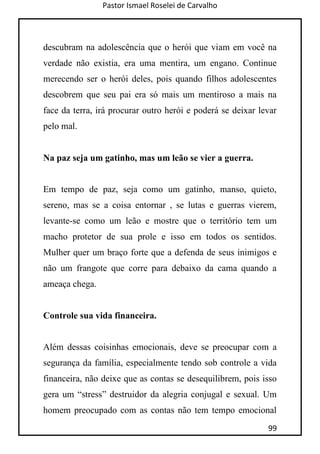 Pastor Ismael Roselei de Carvalho
99
descubram na adolescência que o herói que viam em você na
verdade não existia, era uma mentira, um engano. Continue
merecendo ser o herói deles, pois quando filhos adolescentes
descobrem que seu pai era só mais um mentiroso a mais na
face da terra, irá procurar outro herói e poderá se deixar levar
pelo mal.
Na paz seja um gatinho, mas um leão se vier a guerra.
Em tempo de paz, seja como um gatinho, manso, quieto,
sereno, mas se a coisa entornar , se lutas e guerras vierem,
levante-se como um leão e mostre que o território tem um
macho protetor de sua prole e isso em todos os sentidos.
Mulher quer um braço forte que a defenda de seus inimigos e
não um frangote que corre para debaixo da cama quando a
ameaça chega.
Controle sua vida financeira.
Além dessas coisinhas emocionais, deve se preocupar com a
segurança da família, especialmente tendo sob controle a vida
financeira, não deixe que as contas se desequilibrem, pois isso
gera um “stress” destruidor da alegria conjugal e sexual. Um
homem preocupado com as contas não tem tempo emocional
 