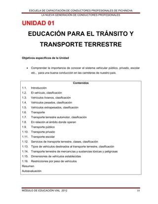 ESCUELA DE CAPACITACIÓN DE CONDUCTORES PROFESIONALES DE PICHINCHA
LA NUEVA GENERACIÓN DE CONDUCTORES PROFESIONALES

UNIDAD 01
EDUCACIÓN PARA EL TRÁNSITO Y
TRANSPORTE TERRESTRE
Objetivos específicos de la Unidad


Comprender la importancia de conocer el sistema vehicular público, privado, escolar
etc., para una buena conducción en las carreteras de nuestro país.

Contenidos
1.1.

Introducción

1.2.

El vehículo, clasificación

1.3.

Vehículos livianos, clasificación

1.4.

Vehículos pesados, clasificación

1.5.

Vehículos extrapesados, clasificación

1.6.

Transporte

1.7.

Transporte terrestre automotor, clasificación

1.8.

En relación al ámbito donde operan

1.9.

Transporte público

1.10. Transporte privado
1.11. Transporte escolar
1.12. Servicios de transporte terrestre, clases, clasificación
1.13. Tipos de vehículos destinados al transporte terrestre, clasificación
1.14. Transporte terrestre de mercancías y sustancias tóxicas y peligrosas
1.15. Dimensiones de vehículos establecidas
1.16. Restricciones por peso de vehículos
Resumen
Autoevaluación

MÓDULO DE EDUCACIÓN VIAL 2012

10

 
