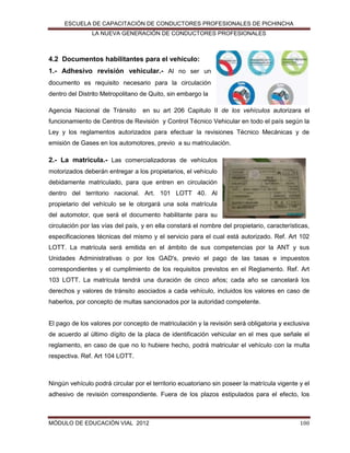 ESCUELA DE CAPACITACIÓN DE CONDUCTORES PROFESIONALES DE PICHINCHA
LA NUEVA GENERACIÓN DE CONDUCTORES PROFESIONALES

4.2 Documentos habilitantes para el vehículo:
1.- Adhesivo revisión vehicular.- Al no ser un
documento es requisito necesario para la circulación
dentro del Distrito Metropolitano de Quito, sin embargo la
Agencia Nacional de Tránsito

en su art 206 Capitulo II de los vehículos autorizara el

funcionamiento de Centros de Revisión y Control Técnico Vehicular en todo el país según la
Ley y los reglamentos autorizados para efectuar la revisiones Técnico Mecánicas y de
emisión de Gases en los automotores, previo a su matriculación.

2.- La matricula.- Las comercializadoras de vehículos
motorizados deberán entregar a los propietarios, el vehículo
debidamente matriculado, para que entren en circulación
dentro del territorio nacional. Art. 101 LOTT 40. Al
propietario del vehículo se le otorgará una sola matrícula
del automotor, que será el documento habilitante para su
circulación por las vías del país, y en ella constará el nombre del propietario, características,
especificaciones técnicas del mismo y el servicio para el cual está autorizado. Ref. Art 102
LOTT. La matrícula será emitida en el ámbito de sus competencias por la ANT y sus
Unidades Administrativas o por los GAD's, previo el pago de las tasas e impuestos
correspondientes y el cumplimiento de los requisitos previstos en el Reglamento. Ref. Art
103 LOTT. La matrícula tendrá una duración de cinco años; cada año se cancelará los
derechos y valores de tránsito asociados a cada vehículo, incluidos los valores en caso de
haberlos, por concepto de multas sancionados por la autoridad competente.

El pago de los valores por concepto de matriculación y la revisión será obligatoria y exclusiva
de acuerdo al último dígito de la placa de identificación vehicular en el mes que señale el
reglamento, en caso de que no lo hubiere hecho, podrá matricular el vehículo con la multa
respectiva. Ref. Art 104 LOTT.

Ningún vehículo podrá circular por el territorio ecuatoriano sin poseer la matrícula vigente y el
adhesivo de revisión correspondiente. Fuera de los plazos estipulados para el efecto, los

MÓDULO DE EDUCACIÓN VIAL 2012

100

 