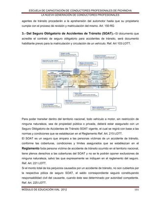ESCUELA DE CAPACITACIÓN DE CONDUCTORES PROFESIONALES DE PICHINCHA
LA NUEVA GENERACIÓN DE CONDUCTORES PROFESIONALES

agentes de tránsito procederán a la aprehensión del automotor hasta que su propietario
cumpla con el proceso de revisión y matriculación del mismo. Art. 150 RG

3.- Del Seguro Obligatorio de Accidentes de Tránsito (SOAT).- El documento que
acredite el contrato de seguro obligatorio para accidentes de tránsito, será documento
habilitante previo para la matriculación y circulación de un vehículo. Ref. Art 103 LOTT.

Para poder transitar dentro del territorio nacional, todo vehículo a motor, sin restricción de
ninguna naturaleza, sea de propiedad pública o privada, deberá estar asegurado con un
Seguro Obligatorio de Accidentes de Tránsito SOAT vigente, el cual se regirá con base a las
normas y condiciones que se establezcan en el Reglamento Ref. Art. 215 LOTT.
El SOAT es un seguro que ampara a las personas víctimas de un accidente de tránsito,
conforme las coberturas, condiciones y límites asegurados que se establezcan en el

Reglamento toda persona víctima de accidente de tránsito ocurrido en el territorio nacional,
tiene plenos derechos a las coberturas del SOAT y no se le podrán oponer exclusiones de
ninguna naturaleza, salvo las que expresamente se indiquen en el reglamento del seguro.
Ref. Art. 221 LOTT.
Si el monto total de los perjuicios causados por un accidente de tránsito, no son cubiertos por
la respectiva póliza de seguro SOAT, el saldo correspondiente seguirá constituyendo
responsabilidad civil del causante, cuando éste sea determinado por autoridad competente.
Ref. Art. 225 LOTT.
MÓDULO DE EDUCACIÓN VIAL 2012

101

 