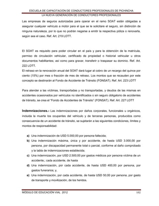 ESCUELA DE CAPACITACIÓN DE CONDUCTORES PROFESIONALES DE PICHINCHA
LA NUEVA GENERACIÓN DE CONDUCTORES PROFESIONALES

Las empresas de seguros autorizadas para operar en el ramo SOAT están obligadas a
asegurar cualquier vehículo a motor para el que se le solicitare el seguro, sin distinción de
ninguna naturaleza, por lo que no podrán negarse a emitir la respectiva póliza o renovarla,
según sea el caso. Ref. Art. 219 LOTT.

El SOAT es requisito para poder circular en el país y para la obtención de la matrícula,
permiso de circulación vehicular, certificado de propiedad o historial vehicular u otros
documentos habilitantes; así como para gravar, transferir o traspasar su dominio. Ref. Art.
222 LOTT.
El retraso en la renovación anual del SOAT dará lugar al cobro de un recargo del quince por
ciento (15%) por mes o fracción de mes de retraso. Los montos que se recauden por este
concepto se destinarán al Fondo de Accidente de Tránsito (FONSAT). Ref. Art. 223 LOTT

Para atender a las víctimas, transportadas y no transportadas, y deudos de las mismas en
accidentes ocasionados por vehículos no identificados o sin seguro obligatorio de accidentes
de tránsito, se crea el “Fondo de Accidentes de Tránsito” (FONSAT). Ref. Art. 227 LOTT

Indemnizaciones.- Las indemnizaciones por daños corporales, funcionales u orgánicos,
incluida la muerte los ocupantes del vehículo y de terceras personas, producidos como
consecuencia de un accidente de tránsito, se sujetarán a las siguientes condiciones, límites y
montos de responsabilidad:

a) Una indemnización de USD 5.000,00 por persona fallecida;
b) Una indemnización máxima, única y por accidente, de hasta USD 3.000,00 por
persona, por discapacidad permanente total o parcial, conforme al daño comprobado
y la tabla de indemnizaciones establecida;
c) Una indemnización, por USD 2.500,00 por gastos médicos por persona víctima de un
accidente,; cada accidente, de hasta
d) Una indemnización, por cada accidente, de hasta USD 400,00 por persona, por
gastos funerarios; y,
e) Una indemnización, por cada accidente, de hasta USD 50,00 por persona, por gasto
de transporte y movilización, de los heridos.

MÓDULO DE EDUCACIÓN VIAL 2012

102

 