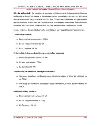 ESCUELA DE CAPACITACIÓN DE CONDUCTORES PROFESIONALES DE PICHINCHA
LA NUEVA GENERACIÓN DE CONDUCTORES PROFESIONALES

4.3.- La velocidad.- Se considera la velocidad en física como la distancia sobre el tiempo
en fórmula se tiene V=d/t, donde la distancia es medida en unidades de metro (m), Kilómetro
(Km) y el tiempo en Segundos (s) y Hora (h). Las Comisiones Provinciales, en coordinación
con las jefaturas Provinciales de Control en sus jurisdicciones territoriales determinan los
límites de velocidad en las diferentes vías del País, se sujetarán a los siguientes límites.
Límites máximos de velocidad vehicular permitidos en las vías públicas son los siguientes.
1.-Vehículos livianos:
a. Dentro del parámetro urbano: 50 K/h
b. En las vías perimetrales: 90 K/h
c. En la carretera 100 K/h.
2.-Vehículos de transporte público y comercial de pasajeros.
a. Dentro del perímetro urbano: 40 K/h
b. En vías perimetrales : 70 K/h
c. En Carretera: 90 K/h
3.- Vehículos de transporte de carga en carretera.
a. Camiones pesados y combinaciones de camión remolque, el límite de velocidad es
de 70 K/h
b. Vehículos que remolquen acoplados u otros automotores, el límite de velocidad es de
50K/h.
4.- Motocicletas y similares
a. Dentro del perímetro urbano: 50 k/h
b. En las vías perimetrales: 90 k/h y
c. En Carretera: 100 k/h.

MÓDULO DE EDUCACIÓN VIAL 2012

103

 