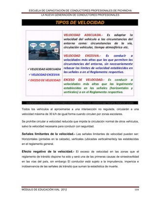 ESCUELA DE CAPACITACIÓN DE CONDUCTORES PROFESIONALES DE PICHINCHA
LA NUEVA GENERACIÓN DE CONDUCTORES PROFESIONALES

Todos los vehículos al aproximarse a una intersección no regulada, circularán a una
velocidad máxima de 30 k/h de igual forma cuando circulen por zonas escolares.
Se prohíbe circular a velocidad reducida que impida la circulación normal de otros vehículos,
salvo la velocidad necesaria para conducir con seguridad.

Señales limitantes de la velocidad.- Las señales limitantes de velocidad pueden ser:
Horizontales (pintadas en la calzada), verticales (ubicadas verticalmente)y las establecidas
en el reglamento general.

Efecto negativo de la velocidad.- El exceso de velocidad en las zonas que el
reglamento de tránsito dispone ha sido y será una de las primeras causas de siniestravilidad
en las vías del país, sin embargo El conductor está sujeto a la imprudencia, impericia e
inobservancia de las señales de tránsito que suman la estadística de muerte.

MÓDULO DE EDUCACIÓN VIAL 2012

104

 