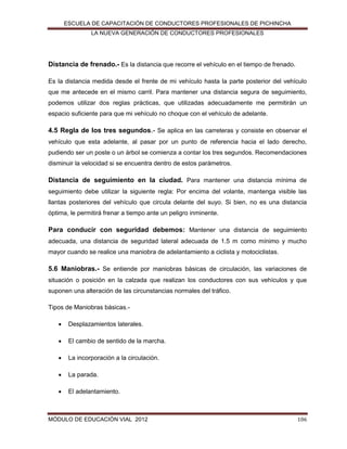 ESCUELA DE CAPACITACIÓN DE CONDUCTORES PROFESIONALES DE PICHINCHA
LA NUEVA GENERACIÓN DE CONDUCTORES PROFESIONALES

Distancia de frenado.- Es la distancia que recorre el vehículo en el tiempo de frenado.
Es la distancia medida desde el frente de mi vehículo hasta la parte posterior del vehículo
que me antecede en el mismo carril. Para mantener una distancia segura de seguimiento,
podemos utilizar dos reglas prácticas, que utilizadas adecuadamente me permitirán un
espacio suficiente para que mi vehículo no choque con el vehículo de adelante.

4.5 Regla de los tres segundos.- Se aplica en las carreteras y consiste en observar el
vehículo que esta adelante, al pasar por un punto de referencia hacia el lado derecho,
pudiendo ser un poste o un árbol se comienza a contar los tres segundos. Recomendaciones
disminuir la velocidad si se encuentra dentro de estos parámetros.

Distancia de seguimiento en la ciudad. Para mantener una distancia mínima de
seguimiento debe utilizar la siguiente regla: Por encima del volante, mantenga visible las
llantas posteriores del vehículo que circula delante del suyo. Si bien, no es una distancia
óptima, le permitirá frenar a tiempo ante un peligro inminente.

Para conducir con seguridad debemos: Mantener una distancia de seguimiento
adecuada, una distancia de seguridad lateral adecuada de 1.5 m como mínimo y mucho
mayor cuando se realice una maniobra de adelantamiento a ciclista y motociclistas.

5.6 Maniobras.- Se entiende por maniobras básicas de circulación, las variaciones de
situación o posición en la calzada que realizan los conductores con sus vehículos y que
suponen una alteración de las circunstancias normales del tráfico.
Tipos de Maniobras básicas.

Desplazamientos laterales.



El cambio de sentido de la marcha.



La incorporación a la circulación.



La parada.



El adelantamiento.

MÓDULO DE EDUCACIÓN VIAL 2012

106

 
