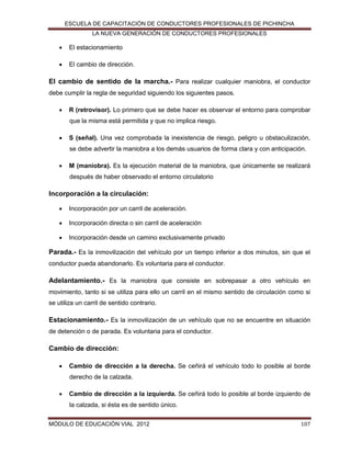 ESCUELA DE CAPACITACIÓN DE CONDUCTORES PROFESIONALES DE PICHINCHA
LA NUEVA GENERACIÓN DE CONDUCTORES PROFESIONALES



El estacionamiento



El cambio de dirección.

El cambio de sentido de la marcha.- Para realizar cualquier maniobra, el conductor
debe cumplir la regla de seguridad siguiendo los siguientes pasos.


R (retrovisor). Lo primero que se debe hacer es observar el entorno para comprobar
que la misma está permitida y que no implica riesgo.



S (señal). Una vez comprobada la inexistencia de riesgo, peligro u obstaculización,
se debe advertir la maniobra a los demás usuarios de forma clara y con anticipación.



M (maniobra). Es la ejecución material de la maniobra, que únicamente se realizará
después de haber observado el entorno circulatorio

Incorporación a la circulación:


Incorporación por un carril de aceleración.



Incorporación directa o sin carril de aceleración



Incorporación desde un camino exclusivamente privado

Parada.- Es la inmovilización del vehículo por un tiempo inferior a dos minutos, sin que el
conductor pueda abandonarlo. Es voluntaria para el conductor.

Adelantamiento.- Es la maniobra que consiste en sobrepasar a otro vehículo en
movimiento, tanto si se utiliza para ello un carril en el mismo sentido de circulación como si
se utiliza un carril de sentido contrario.

Estacionamiento.- Es la inmovilización de un vehículo que no se encuentre en situación
de detención o de parada. Es voluntaria para el conductor.

Cambio de dirección:


Cambio de dirección a la derecha. Se ceñirá el vehículo todo lo posible al borde
derecho de la calzada.



Cambio de dirección a la izquierda. Se ceñirá todo lo posible al borde izquierdo de
la calzada, si ésta es de sentido único.

MÓDULO DE EDUCACIÓN VIAL 2012

107

 