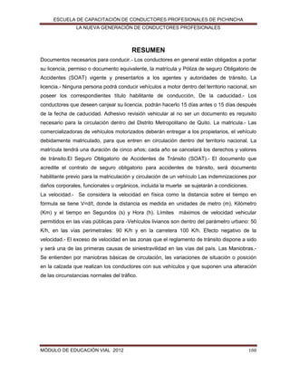 ESCUELA DE CAPACITACIÓN DE CONDUCTORES PROFESIONALES DE PICHINCHA
LA NUEVA GENERACIÓN DE CONDUCTORES PROFESIONALES

RESUMEN
Documentos necesarios para conducir.- Los conductores en general están obligados a portar
su licencia, permiso o documento equivalente, la matrícula y Póliza de seguro Obligatorio de
Accidentes (SOAT) vigente y presentarlos a los agentes y autoridades de tránsito, La
licencia.- Ninguna persona podrá conducir vehículos a motor dentro del territorio nacional, sin
poseer los correspondientes título habilitante de conducción, De la caducidad.- Los
conductores que deseen canjear su licencia, podrán hacerlo 15 días antes o 15 días después
de la fecha de caducidad. Adhesivo revisión vehicular al no ser un documento es requisito
necesario para la circulación dentro del Distrito Metropolitano de Quito. La matricula.- Las
comercializadoras de vehículos motorizados deberán entregar a los propietarios, el vehículo
debidamente matriculado, para que entren en circulación dentro del territorio nacional. La
matrícula tendrá una duración de cinco años; cada año se cancelará los derechos y valores
de tránsito.El Seguro Obligatorio de Accidentes de Tránsito (SOAT).- El documento que
acredite el contrato de seguro obligatorio para accidentes de tránsito, será documento
habilitante previo para la matriculación y circulación de un vehículo Las indemnizaciones por
daños corporales, funcionales u orgánicos, incluida la muerte se sujetarán a condiciones.
La velocidad.- Se considera la velocidad en física como la distancia sobre el tiempo en
fórmula se tiene V=d/t, donde la distancia es medida en unidades de metro (m), Kilómetro
(Km) y el tiempo en Segundos (s) y Hora (h). Límites máximos de velocidad vehicular
permitidos en las vías públicas para -Vehículos livianos son dentro del parámetro urbano: 50
K/h, en las vías perimetrales: 90 K/h y en la carretera 100 K/h. Efecto negativo de la
velocidad.- El exceso de velocidad en las zonas que el reglamento de tránsito dispone a sido
y será una de las primeras causas de siniestravilidad en las vías del país. Las Maniobras.Se entienden por maniobras básicas de circulación, las variaciones de situación o posición
en la calzada que realizan los conductores con sus vehículos y que suponen una alteración
de las circunstancias normales del tráfico.

MÓDULO DE EDUCACIÓN VIAL 2012

108

 