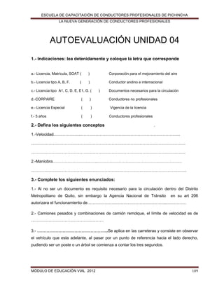 ESCUELA DE CAPACITACIÓN DE CONDUCTORES PROFESIONALES DE PICHINCHA
LA NUEVA GENERACIÓN DE CONDUCTORES PROFESIONALES

AUTOEVALUACIÓN UNIDAD 04
1.- Indicaciones: lea detenidamente y coloque la letra que corresponde

a.- Licencia, Matrícula, SOAT (

)

Corporación para el mejoramiento del aire

b.- Licencia tipo A, B, F.

)

Conductor andino e internacional

(

c.- Licencia tipo A1, C, D, E, E1, G. (

)

Documentos necesarios para la circulación

d.-CORPAIRE

(

)

Conductores no profesionales

e.- Licencia Especial

(

)

Vigencia de la licencia

f.- 5 años

(

)

Conductores profesionales

2.- Defina los siguientes conceptos

.

1.-Velocidad.………………..………………………………………………………………..
…………………………………………………………………………………………………….
…………………………………………………………………………………………………….
2.-Maniobra………….………….……..………………………………………………………
………………………………………….………………………………………………………….

3.- Complete los siguientes enunciados:
1.- Al no ser un documento es requisito necesario para la circulación dentro del Distrito
Metropolitano de Quito, sin embargo la Agencia Nacional de Tránsito

en su art 206

autorizara el funcionamiento de…………………………………………………..……………
2.- Camiones pesados y combinaciones de camión remolque, el límite de velocidad es de
………………………………………………
3.- ……………………………………………..Se aplica en las carreteras y consiste en observar
el vehículo que esta adelante, al pasar por un punto de referencia hacia el lado derecho,
pudiendo ser un poste o un árbol se comienza a contar los tres segundos.

MÓDULO DE EDUCACIÓN VIAL 2012

109

 