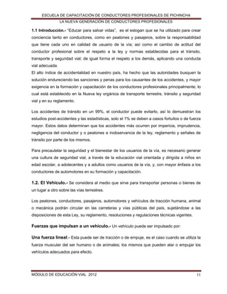 ESCUELA DE CAPACITACIÓN DE CONDUCTORES PROFESIONALES DE PICHINCHA
LA NUEVA GENERACIÓN DE CONDUCTORES PROFESIONALES

1.1 Introducción.- “Educar para salvar vidas”, es el eslogan que se ha utilizado para crear
conciencia tanto en conductores, como en peatones y pasajeros, sobre la responsabilidad
que tiene cada uno en calidad de usuario de la vía; así como el cambio de actitud del
conductor profesional sobre el respeto a la ley y normas establecidas para el tránsito,
transporte y seguridad vial; de igual forma el respeto a los demás, aplicando una conducta
vial adecuada.
El alto índice de accidentalidad en nuestro país, ha hecho que las autoridades busquen la
solución endureciendo las sanciones y penas para los causantes de los accidentes, y mayor
exigencia en la formación y capacitación de los conductores profesionales principalmente; lo
cual está establecido en la Nueva ley orgánica de transporte terrestre, tránsito y seguridad
vial y en su reglamento.
Los accidentes de tránsito en un 99%, el conductor puede evitarlo, así lo demuestran los
estudios post-accidentes y las estadísticas, solo el 1% se deben a casos fortuitos o de fuerza
mayor. Estos datos determinan que los accidentes más ocurren por impericia, imprudencia,
negligencia del conductor y o peatones e inobservancia de la ley, reglamento y señales de
tránsito por parte de los mismos.
Para precautelar la seguridad y el bienestar de los usuarios de la vía, es necesario generar
una cultura de seguridad vial, a través de la educación vial orientada y dirigida a niños en
edad escolar, a adolecentes y a adultos como usuarios de la vía, y, con mayor énfasis a los
conductores de automotores en su formación y capacitación.

1.2. El Vehículo.- Se considera al medio que sirve para transportar personas o bienes de
un lugar a otro sobre las vías terrestres.
Los peatones, conductores, pasajeros, automotores y vehículos de tracción humana, animal
o mecánica podrán circular en las carreteras y vías públicas del país, sujetándose a las
disposiciones de esta Ley, su reglamento, resoluciones y regulaciones técnicas vigentes.

Fuerzas que impulsan a un vehículo.- Un vehículo puede ser impulsado por:
Una fuerza lineal.- Esta puede ser de tracción o de empuje, es el caso cuando se utiliza la
fuerza muscular del ser humano o de animales; los mismos que pueden alar o empujar los
vehículos adecuados para efecto.

MÓDULO DE EDUCACIÓN VIAL 2012

11

 