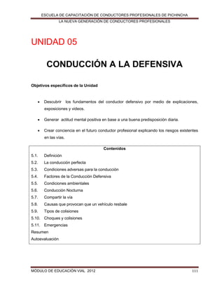ESCUELA DE CAPACITACIÓN DE CONDUCTORES PROFESIONALES DE PICHINCHA
LA NUEVA GENERACIÓN DE CONDUCTORES PROFESIONALES

UNIDAD 05
CONDUCCIÓN A LA DEFENSIVA
Objetivos específicos de la Unidad



Descubrir

los fundamentos del conductor defensivo por medio de explicaciones,

exposiciones y videos.


Generar actitud mental positiva en base a una buena predisposición diaria.



Crear conciencia en el futuro conductor profesional explicando los riesgos existentes
en las vías.
Contenidos

5.1.

Definición

5.2.

La conducción perfecta

5.3.

Condiciones adversas para la conducción

5.4.

Factores de la Conducción Defensiva

5.5.

Condiciones ambientales

5.6.

Conducción Nocturna

5.7.

Compartir la vía

5.8.

Causas que provocan que un vehículo resbale

5.9.

Tipos de colisiones

5.10. Choques y colisiones
5.11. Emergencias
Resumen
Autoevaluación

MÓDULO DE EDUCACIÓN VIAL 2012

111

 