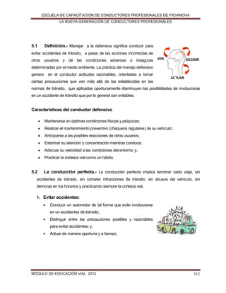 ESCUELA DE CAPACITACIÓN DE CONDUCTORES PROFESIONALES DE PICHINCHA
LA NUEVA GENERACIÓN DE CONDUCTORES PROFESIONALES

5.1

Definición.- Manejar a la defensiva significa conducir para

evitar accidentes de tránsito, a pesar de las acciones incorrectas de
otros usuarios y de las condiciones adversas o inseguras

VER

DECIDIR

determinadas por el medio ambiente. La práctica del manejo defensivo
genera

en el conductor actitudes razonables, orientadas a tomar

ACTUAR

ciertas precauciones que van más allá de las establecidas en las
normas de tránsito, que aplicadas oportunamente disminuyen las posibilidades de involucrarse
en un accidente de tránsito que por lo general son evitables.

Características del conductor defensivo



Realizar el mantenimiento preventivo (chequeos regulares) de su vehículo;



Anticiparse a las posibles reacciones de otros usuarios;



Extremar su atención y concentración mientras conduce;



Adecuar su velocidad a las condiciones del entorno; y,



5.2

Mantenerse en óptimas condiciones físicas y psíquicas;

Practicar la cortesía vial como un hábito.

La conducción perfecta.- La conducción perfecta implica terminar cada viaje, sin

accidentes de tránsito, sin cometer infracciones de tránsito, sin abusos del vehículo, sin
demoras en los horarios y practicando siempre la cortesía vial.
1. Evitar accidentes:


Conducir un automotor de tal forma que evite involucrarse
en un accidentes de tránsito;



Distinguir entre las precauciones posibles y razonables
para evitar accidentes; y,



Actuar de manera oportuna y a tiempo.

MÓDULO DE EDUCACIÓN VIAL 2012

112

 
