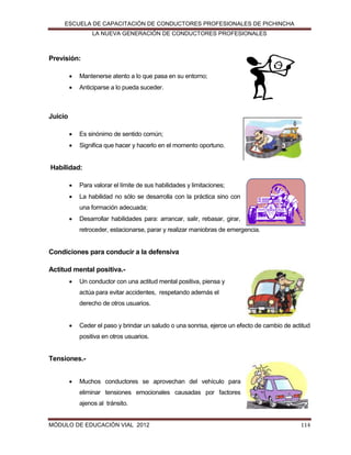 ESCUELA DE CAPACITACIÓN DE CONDUCTORES PROFESIONALES DE PICHINCHA
LA NUEVA GENERACIÓN DE CONDUCTORES PROFESIONALES

Previsión:


Mantenerse atento a lo que pasa en su entorno;



Anticiparse a lo pueda suceder.



Es sinónimo de sentido común;



Significa que hacer y hacerlo en el momento oportuno.

Juicio

Habilidad:


Para valorar el límite de sus habilidades y limitaciones;



La habilidad no sólo se desarrolla con la práctica sino con
una formación adecuada;



Desarrollar habilidades para: arrancar, salir, rebasar, girar,
retroceder, estacionarse, parar y realizar maniobras de emergencia.

Condiciones para conducir a la defensiva
Actitud mental positiva.

Un conductor con una actitud mental positiva, piensa y
actúa para evitar accidentes, respetando además el
derecho de otros usuarios.



Ceder el paso y brindar un saludo o una sonrisa, ejerce un efecto de cambio de actitud
positiva en otros usuarios.

Tensiones.

Muchos conductores se aprovechan del vehículo para
eliminar tensiones emocionales causadas por factores
ajenos al tránsito.

MÓDULO DE EDUCACIÓN VIAL 2012

114

 