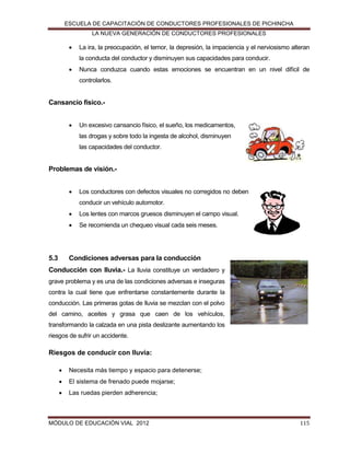 ESCUELA DE CAPACITACIÓN DE CONDUCTORES PROFESIONALES DE PICHINCHA
LA NUEVA GENERACIÓN DE CONDUCTORES PROFESIONALES



La ira, la preocupación, el temor, la depresión, la impaciencia y el nerviosismo alteran
la conducta del conductor y disminuyen sus capacidades para conducir.



Nunca conduzca cuando estas emociones se encuentran en un nivel difícil de
controlarlos.

Cansancio físico.

Un excesivo cansancio físico, el sueño, los medicamentos,
las drogas y sobre todo la ingesta de alcohol, disminuyen
las capacidades del conductor.

Problemas de visión.

Los conductores con defectos visuales no corregidos no deben
conducir un vehículo automotor.




5.3

Los lentes con marcos gruesos disminuyen el campo visual.
Se recomienda un chequeo visual cada seis meses.

Condiciones adversas para la conducción

Conducción con lluvia.- La lluvia constituye un verdadero y
grave problema y es una de las condiciones adversas e inseguras
contra la cual tiene que enfrentarse constantemente durante la
conducción. Las primeras gotas de lluvia se mezclan con el polvo
del camino, aceites y grasa que caen de los vehículos,
transformando la calzada en una pista deslizante aumentando los
riesgos de sufrir un accidente.

Riesgos de conducir con lluvia:


Necesita más tiempo y espacio para detenerse;



El sistema de frenado puede mojarse;



Las ruedas pierden adherencia;

MÓDULO DE EDUCACIÓN VIAL 2012

115

 