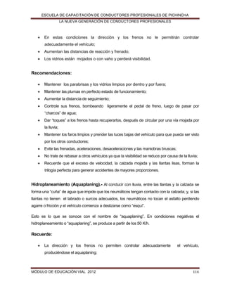 ESCUELA DE CAPACITACIÓN DE CONDUCTORES PROFESIONALES DE PICHINCHA
LA NUEVA GENERACIÓN DE CONDUCTORES PROFESIONALES



En estas condiciones la dirección y los frenos no le permitirán controlar
adecuadamente el vehículo;



Aumentan las distancias de reacción y frenado;



Los vidrios están mojados o con vaho y perderá visibilidad.

Recomendaciones:


Mantener los parabrisas y los vidrios limpios por dentro y por fuera;



Mantener las plumas en perfecto estado de funcionamiento;



Aumentar la distancia de seguimiento;



Controle sus frenos, bombeando ligeramente el pedal de freno, luego de pasar por
“charcos” de agua;



Dar “toques” a los frenos hasta recuperarlos, después de circular por una vía mojada por
la lluvia;



Mantener los faros limpios y prender las luces bajas del vehículo para que pueda ser visto
por los otros conductores;



Evite las frenadas, aceleraciones, desaceleraciones y las maniobras bruscas;



No trate de rebasar a otros vehículos ya que la visibilidad se reduce por causa de la lluvia;



Recuerde que el exceso de velocidad, la calzada mojada y las llantas lisas, forman la
trilogía perfecta para generar accidentes de mayores proporciones.

Hidroplaneamiento (Aquaplaning).- Al conducir con lluvia, entre las llantas y la calzada se
forma una “cuña” de agua que impide que los neumáticos tengan contacto con la calzada; y, si las
llantas no tienen el labrado o surcos adecuados, los neumáticos no tocan el asfalto perdiendo
agarre o fricción y el vehículo comienza a deslizarse como “esquí”.
Esto es lo que se conoce con el nombre de “aquaplaning”. En condiciones negativas el
hidroplaneamiento o “aquaplaning”, se produce a partir de los 50 K/h.

Recuerde:


La dirección y los frenos no permiten controlar adecuadamente

el vehículo,

produciéndose el aquaplaning;

MÓDULO DE EDUCACIÓN VIAL 2012

116

 