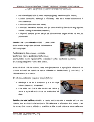 ESCUELA DE CAPACITACIÓN DE CONDUCTORES PROFESIONALES DE PICHINCHA
LA NUEVA GENERACIÓN DE CONDUCTORES PROFESIONALES



Los neumáticos no tocan el asfalto perdiendo agarre y adherencia con la calzada;



En estas condiciones, disminuya la velocidad y trate de no realizar aceleraciones ni
frenazos bruscos;



Conduzca con llantas en buen estado;



Conduzca a velocidades menores, para que los neumáticos puedan echar el agua por los
canales y conseguir una mayor adherencia;



Compruebe siempre que los dibujos de los neumáticos tengan mínimo 1.5 mm., de
profundidad.

Conducción con calzada inundada.- Cuando circulo
sobre charcos de agua en la calzada, debo reducir la
velocidad porque:
Puedo salpicar a otras personas o vehículos;
Los frenos al mojarse pueden dejar de funcionar;
Los neumáticos pueden impactar con los bordes de un bache y agrietarse o reventarse;
El vehículo puede patinar y salirse de la calzada.

Al circular sobre una vía inundada, debe tener presente que el agua puede penetrar en las
bombas auxiliares del sistema de frenos, afectando su funcionamiento y produciendo

el

desvanecimiento de la frenada.
En este caso, debe sacar el agua de la siguiente forma:


Mantenga el pie en el acelerador, y a la vez vaya
frenando el vehículo, sin detenerlo;



Esta acción hará que la fibra (asbesto) se caliente y
seque el agua del tambor o de las almohadillas del
disco.

Conducción con neblina.- Cuando la neblina es muy espesa, la situación se torna muy
delicada si no se utilizan los faros antiniebla. El problema de la reflectividad de la neblina, o sea
del rechazo de la luz de su vehículo por la neblina, se debe a que la neblina se encuentra formada

MÓDULO DE EDUCACIÓN VIAL 2012

117

 