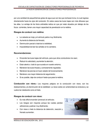ESCUELA DE CAPACITACIÓN DE CONDUCTORES PROFESIONALES DE PICHINCHA
LA NUEVA GENERACIÓN DE CONDUCTORES PROFESIONALES

por una cantidad de pequeñísimas gotas de agua que son las que rechazan la luz, la cual regresa
directamente hacia los ojos del conductor. En estos casos las luces bajas son más eficaces que
las altas. La ventaja de los faros antiniebla radica en que por estar situados por debajo de los
focos corrientes, tienen una mayor capacidad de penetración en la neblina.

Riesgos de conducir con neblina:


La calzada se moja y el vehículo patina muy fácilmente;



Aumenta la distancia de frenado;



Disminución parcial o total de la visibilidad;



Imposibilidad de leer las señales en la carretera.

Recomendaciones:


Encender las luces bajas del vehículo, para que otros conductores me vean;



Reducir la velocidad y aumentar la atención;



Estar atento a todo lo que suceda en nuestro entorno;



Mantener las luces limpias y correctamente reguladas;



Mantener las plumas en buen estado de funcionamiento;



Mantener una mayor distancia de seguimiento;



Si es posible, deje de conducir hasta que pase la neblina.

Conducción con nieve.- Los mayores peligros en la conducción con nieve, son los
deslizamientos y la disminución de la visibilidad. La nieve caída con anterioridad se endurece y se
vuelve tan deslizante como el hielo.

Riesgos de conducir con nieve:


Es más difícil encender (arrancar) el vehículo;



Los riesgos son mayores porque las ruedas pierden
adherencia y patinan muy fácilmente;



Con nieve o hielo la distancia de detención, reacción y
frenado aumentan.

MÓDULO DE EDUCACIÓN VIAL 2012

118

 