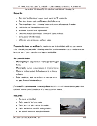 ESCUELA DE CAPACITACIÓN DE CONDUCTORES PROFESIONALES DE PICHINCHA
LA NUEVA GENERACIÓN DE CONDUCTORES PROFESIONALES

Recuerde:


Con hielo la distancia de frenado puede aumentar 10 veces más;



Con hielo el motor está muy frío y es más difícil arrancar;



Disminuya la velocidad, no realice frenazos ni cambios bruscos de dirección;



Utilice marchas fuertes (freno de motor);



Aumente la distancia de seguimiento;



Utilice neumáticos especiales o cadenas en los neumáticos;



Conduzca a velocidad bajas;



Utilice las luces antiniebla o las luces bajas.

Empañamiento de los vidrios.- La conducción con lluvia, niebla o neblina o con nieve se
torna más peligrosa porque los cristales y parabrisas exteriormente se mojan e interiormente se
llenan de “vaho” que no permiten una adecuada visibilidad.

Recomendaciones:


Mantenga limpios los parabrisas y vidrios por dentro y por
fuera;



Mantenga las plumas en buen estado de funcionamiento;



Mantener en buen estado de funcionamiento el sistema
antivaho;



Bajar los vidrios y abrir los ventiladores para que entre
un poco de aire al interior del auto.

Conducción con nubes de humo o polvo.- Al conducir con nubes de humo o polvo debe
tomar las mismas precauciones que en la conducción con neblina...

Recuerde:


Se pierde la visibilidad;



Debo encender las luces bajas;



Debo reducir la velocidad de circulación;



Debo aumentar la distancia de seguimiento;



No realizar maniobras de adelantamiento.

MÓDULO DE EDUCACIÓN VIAL 2012

119

 