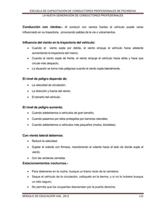 ESCUELA DE CAPACITACIÓN DE CONDUCTORES PROFESIONALES DE PICHINCHA
LA NUEVA GENERACIÓN DE CONDUCTORES PROFESIONALES

Conducción con vientos.- Al conducir con vientos fuertes el vehículo puede verse
influenciado en su trayectoria, provocando salidas de la vía o volcamientos.

Influencia del viento en la trayectoria del vehículo:


Cuando el

viento sopla por detrás, el viento empuja el vehículo hacia adelante

aumentando la trayectoria del mismo;


Cuando el viento sopla de frente, el viento empuja el vehículo hacia atrás y hace que
circule más despacio;



La situación se torna más peligrosa cuando el viento sopla lateralmente.

El nivel de peligro depende de:


La velocidad de circulación;



La dirección y fuerza del viento;



El tamaño del vehículo.

El nivel de peligro aumenta:


Cuando adelantamos a vehículos de gran tamaño;



Cuando pasamos por sitios protegidos por barreras naturales;



Cuando adelantamos a vehículos más pequeños (motos, bicicletas).

Con viento lateral debemos:


Reducir la velocidad;



Sujetar el volante con firmeza, maniobrando el volante hacia el lado de donde sopla el
viento;



Con las ventanas cerradas.

Estacionamientos nocturnos.

Para detenerse en la noche, busque un tramo recto de la carretera;



Saque el vehículo de la circulación, colóquelo en la berma, y si no lo hubiere busque
un sitio seguro;



No permita que los ocupantes desciendan por la puerta derecha;

MÓDULO DE EDUCACIÓN VIAL 2012

120

 