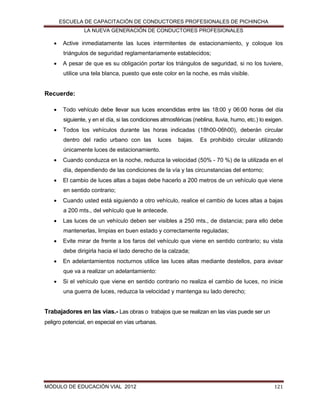 ESCUELA DE CAPACITACIÓN DE CONDUCTORES PROFESIONALES DE PICHINCHA
LA NUEVA GENERACIÓN DE CONDUCTORES PROFESIONALES



Active inmediatamente las luces intermitentes de estacionamiento, y coloque los
triángulos de seguridad reglamentariamente establecidos;



A pesar de que es su obligación portar los triángulos de seguridad, si no los tuviere,
utilice una tela blanca, puesto que este color en la noche, es más visible.

Recuerde:


Todo vehículo debe llevar sus luces encendidas entre las 18:00 y 06:00 horas del día
siguiente, y en el día, si las condiciones atmosféricas (neblina, lluvia, humo, etc.) lo exigen.



Todos los vehículos durante las horas indicadas (18h00-06h00), deberán circular
dentro del radio urbano con las

luces

bajas.

Es prohibido circular utilizando

únicamente luces de estacionamiento.


Cuando conduzca en la noche, reduzca la velocidad (50% - 70 %) de la utilizada en el
día, dependiendo de las condiciones de la vía y las circunstancias del entorno;



El cambio de luces altas a bajas debe hacerlo a 200 metros de un vehículo que viene
en sentido contrario;



Cuando usted está siguiendo a otro vehículo, realice el cambio de luces altas a bajas
a 200 mts., del vehículo que le antecede.



Las luces de un vehículo deben ser visibles a 250 mts., de distancia; para ello debe
mantenerlas, limpias en buen estado y correctamente reguladas;



Evite mirar de frente a los faros del vehículo que viene en sentido contrario; su vista
debe dirigirla hacia el lado derecho de la calzada;



En adelantamientos nocturnos utilice las luces altas mediante destellos, para avisar
que va a realizar un adelantamiento:



Si el vehículo que viene en sentido contrario no realiza el cambio de luces, no inicie
una guerra de luces, reduzca la velocidad y mantenga su lado derecho;

Trabajadores en las vías.- Las obras o trabajos que se realizan en las vías puede ser un
peligro potencial, en especial en vías urbanas.

MÓDULO DE EDUCACIÓN VIAL 2012

121

 