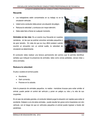 ESCUELA DE CAPACITACIÓN DE CONDUCTORES PROFESIONALES DE PICHINCHA
LA NUEVA GENERACIÓN DE CONDUCTORES PROFESIONALES

Recuerde:


Los trabajadores están concentrados en su trabajo no en la
circulación vehicular;



Usted como conductor debe prever una situación de peligro;



Reduzca la velocidad y conduzca con mayor atención;



Debe estar listo a frenar en cualquier momento.

Animales en las vías: Es un evento muy frecuente en nuestras
carreteras, en las que se podrían encontrar animales pequeños o
de gran tamaño. En vista de que es muy difícil predecir cuándo
ocurrirá un encuentro con un animal suelto, la velocidad de
circulación es determinante.

El conductor debe realizar una lectura permanente del camino que le permita identificar
señales que indiquen la presencia de animales, tales como zonas pobladas, cercas rotas u
otros animales.

Reduzca la velocidad:
Si pita o acelera el animal puede:


Asustarse;



Salir corriendo;



Pararse en la calzada.

Ante la presencia de animales pequeños, no realice maniobras bruscas para evitar arrollar al
animal, puede perder el control del vehículo y poner en peligro su vida y la vida de sus
ocupantes.
En el caso de animales grandes, el conductor deberá juzgar la situación con rapidez para evitar el
accidente. Golpear a uno de estos animales, puede resultar tan grave como impactarse con otro
vehículo, con el riesgo de que en vehículos pequeños el animal pueda ingresar a través del
parabrisas.

MÓDULO DE EDUCACIÓN VIAL 2012

122

 