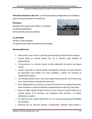 ESCUELA DE CAPACITACIÓN DE CONDUCTORES PROFESIONALES DE PICHINCHA
LA NUEVA GENERACIÓN DE CONDUCTORES PROFESIONALES

Vehículos pesados en las vías.- Los vehículos grandes o extragrandes son un obstáculo
para los vehículos pequeños en carretera por:

El tamaño:
Necesitan mayor espacio para realizar las maniobras;
Es más difícil adelantarlos;
No nos permiten una buena visibilidad.

La velocidad:
Circulan a menor velocidad;
En especial cuando suben por pendientes pronunciadas;

Recomendaciones:


Evite conducir junto o cerca a vehículos grandes más de lo estrictamente necesario.



Cuando tenga un vehículo grande tras de su vehículo, debe facilitarle el
adelantamiento;



Al aproximarse a un vehículo grande se debe adelantarlo tan pronto sea seguro
hacerlo;



Cuando circule tras un vehículo grande o extragrande mantenga una mayor distancia
de seguimiento para obtener una mayor visibilidad y realizar una maniobra de
adelantamiento segura;



Los vehículos grandes tienen más puntos ciegos desde la posición del conductor que
en un vehículo liviano, especialmente hacia atrás;



Como regla general, si no puede ver la cara del conductor en los espejos retrovisores,
debe incrementar o reducir la velocidad inmediatamente para salir del punto ciego;



Nunca se deben realizar cambios bruscos de carril cuando se circula delante de un
vehículo grande. Si se produjera una emergencia estos vehículos

no pueden

detenerse con rapidez;


En todos los casos, ceda el derecho de vía a los vehículos grandes para facilitarles
las maniobras;



Recuerde que los vehículos grandes y extragrandes, necesitan mayor espacio y

MÓDULO DE EDUCACIÓN VIAL 2012

123

 