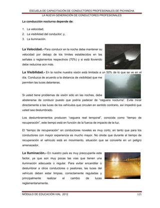 ESCUELA DE CAPACITACIÓN DE CONDUCTORES PROFESIONALES DE PICHINCHA
LA NUEVA GENERACIÓN DE CONDUCTORES PROFESIONALES

La conducción nocturna depende de:
1. La velocidad;
2. La visibilidad del conductor; y,
3. La iluminación.

La Velocidad.- Para conducir en la noche debe mantener su
velocidad por debajo de los límites establecidos en las
señales o reglamentos respectivos (70%) y si está lloviendo
debe reducirse aún más.

La Visibilidad.- En la noche nuestra visión está limitada a un 50% de lo que se ve en el
día. Conduzca de acuerdo a la distancia de visibilidad que me
permiten las luces delanteras.

Si usted tiene problemas de visión sólo en las noches, debe
abstenerse de conducir puesto que podría padecer de “ceguera nocturna”. Evite mirar
directamente a las luces de los vehículos que circulan en sentido contrario, así impedirá que
usted sea deslumbrado.
Los deslumbramientos producen “ceguera real temporal”, conocida como “tiempo de
recuperación”, este tiempo está en función de la fuerza de impacto de la luz.
El “tiempo de recuperación” en conductores noveles es muy corto, en tanto que para los
conductores con mayor experiencia es mucho mayor. No olvide que durante el tiempo de
recuperación el vehículo está en movimiento, situación que se convierte en un peligro
amenazador.

La Iluminación.- En nuestro país es muy preocupante este
factor, ya que son muy pocas las vías que tienen una
iluminación adecuada o regular. Para evitar encandilar o
deslumbrar a otros conductores o peatones, las luces del
vehículo deben estar limpias, correctamente reguladas y
principalmente

realizar

el

cambio

de

luces

reglamentariamente.

MÓDULO DE EDUCACIÓN VIAL 2012

125

 