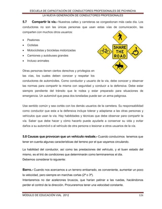 ESCUELA DE CAPACITACIÓN DE CONDUCTORES PROFESIONALES DE PICHINCHA
LA NUEVA GENERACIÓN DE CONDUCTORES PROFESIONALES

5.7

Compartir la vía.- Nuestras calles y carreteras se congestionan más cada día. Los

conductores no son las únicas personas que usan estas vías de comunicación, las
comparten con muchos otros usuarios:


Peatones



Ciclistas



Motociclistas y bicicletas motorizadas



Camiones y autobuses grandes



Incluso animales

Otras personas tienen ciertos derechos y privilegios en
las vías, los cuales deben conocer y respetar los
conductores de automóviles. Como conductor y usuario de la vía, debe conocer y observar
las normas para compartir la misma con seguridad y conducir a la defensiva. Debe estar
siempre pendiente del tránsito que le rodea y estar preparado para situaciones de
emergencia. Un automóvil que pesa dos toneladas puede ser un arma peligrosa.

Use sentido común y sea cortés con los demás usuarios de la carretera. Su responsabilidad
como conductor que esta a la defensiva incluye tolerar y adaptarse a las otras personas y
vehículos que usan la vía. Hay habilidades y técnicas que debe observar para compartir la
vía. Saber que debe hacer y cómo hacerlo puede ayudarle a conservar su vida y evitar
daños a su automóvil o al vehículo de otra persona o lesionar a otros usuarios de la vía.

5.8 Causas que provocan que un vehículo resbale.- Cuando conducimos tenemos que
tener en cuenta algunas características del terreno por el que vayamos circulando.
La habilidad del conductor, así como las prestaciones del vehículo, y el buen estado del
mismo, es el trió de condiciones que determinarán como terminaremos el día.
Debemos considerar lo siguiente:

Barro.- Cuando nos acercamos a un terreno embarrado, es conveniente, aumentar un poco
la velocidad, pero siempre en marchas cortas (2ª o 3ª).
Intentaremos no dar acelerones bruscos, que harían patinar a las ruedas, haciéndonos
perder el control de la dirección. Procuraremos tener una velocidad constante.

MÓDULO DE EDUCACIÓN VIAL 2012

126

 