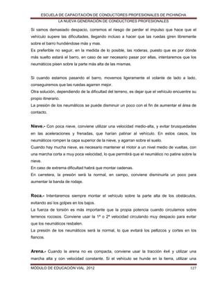 ESCUELA DE CAPACITACIÓN DE CONDUCTORES PROFESIONALES DE PICHINCHA
LA NUEVA GENERACIÓN DE CONDUCTORES PROFESIONALES

Si vamos demasiado despacio, corremos el riesgo de perder el impulso que hace que el
vehículo supere las dificultades, llegando incluso a hacer que las ruedas giren libremente
sobre el barro hundiéndose más y mas.
Es preferible no seguir, en la medida de lo posible, las roderas, puesto que es por dónde
más suelto estará el barro, en caso de ser necesario pasar por ellas, intentaremos que los
neumáticos pisen sobre la parte más alta de las mismas.

Si cuando estamos pasando el barro, movemos ligeramente el volante de lado a lado,
conseguiremos que las ruedas agarren mejor.
Otra solución, dependiendo de la dificultad del terreno, es dejar que el vehículo encuentre su
propio itinerario.
La presión de los neumáticos se puede disminuir un poco con el fin de aumentar el área de
contacto.

Nieve.- Con poca nieve, conviene utilizar una velocidad medio-alta, y evitar brusquedades
en las aceleraciones y frenadas, que harían patinar al vehículo. En estos casos, los
neumáticos rompen la capa superior de la nieve, y agarran sobre el suelo.
Cuando hay mucha nieve, es necesario mantener el motor a un nivel medio de vueltas, con
una marcha corta a muy poca velocidad, lo que permitirá que el neumático no patine sobre la
nieve.
En caso de extrema dificultad habrá que montar cadenas.
En carretera, la presión será la normal, en campo, conviene disminuirla un poco para
aumentar la banda de rodaje.

Roca.- Intentaremos siempre montar el vehículo sobre la parte alta de los obstáculos,
evitando así los golpes en los bajos.
La fuerza de torsión es más importante que la propia potencia cuando circulamos sobre
terrenos rocosos. Conviene usar la 1ª o 2ª velocidad circulando muy despacio para evitar
que los neumáticos resbalen.
La presión de los neumáticos será la normal, lo que evitará los pellizcos y cortes en los
flancos.

Arena.- Cuando la arena no es compacta, conviene usar la tracción 4x4 y utilizar una
marcha alta y con velocidad constante. Si el vehículo se hunde en la tierra, utilizar una
MÓDULO DE EDUCACIÓN VIAL 2012

127

 
