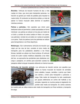 ESCUELA DE CAPACITACIÓN DE CONDUCTORES PROFESIONALES DE PICHINCHA
LA NUEVA GENERACIÓN DE CONDUCTORES PROFESIONALES

Bicicleta.- Vehículo de tracción humana de dos o más
ruedas en línea, que sirve para transportar personas. La
tracción se genera por medio de pedales para impulsar la
rueda motriz. El conductor se denomina ciclista y a más de
aplicar la fuerza muscular debe dominar el equilibrio
mientras conduce.
Patines y patinetas.- Son aparatos que sirven para
deslizarse sobre el pavimento o pistas apropiadas en forma
individual. Los patines se colocan en los pies por medio de
un botín y constan de varias ruedas en hilera o en pares.
Las patinetas constan de una tabla con ruedas en paralelo
o en pares. Tanto los patines como las patinetas se utilizan
para transportarse o con fines deportivos.
Motobrujas.- Son rudimentarios vehículos de tracción que
viajan por las vías de tren, consiste el único medio de
transporte para los pobladores aledaños a las líneas
férreas, también se utilizan con fines turísticos. El vehículo
consta de cuatro ruedas metálicas adaptadas a las rieles
del tren, se aprovecha las pendientes para deslizarse con
carga o pasajeros, en cambio para ascender cuestas los
pasajeros deben empujar el aparato utilizando su fuerza muscular.

Vehículos de tracción animal.- Los vehículos de tracción animal, son aquellos que
utilizan la fuerza muscular de tracción de animales
como caballos, bueyes, camellos o perros que halan
una carreta y sirven para transportar a personas o
carga. Este medio de transporte ha sido cuestionado
por grupos defensores en contra del maltrato a los
animales, logrando en muchos países la legislación de
prohibir este medio de transporte. En ciertos sectores
de nuestro país se utiliza todavía este medio de transporte con fines turísticos y transporte
de carga.

MÓDULO DE EDUCACIÓN VIAL 2012

13

 