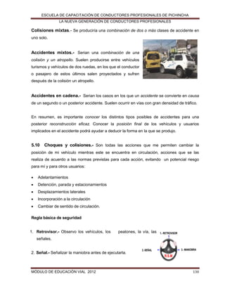 ESCUELA DE CAPACITACIÓN DE CONDUCTORES PROFESIONALES DE PICHINCHA
LA NUEVA GENERACIÓN DE CONDUCTORES PROFESIONALES

Colisiones mixtas.- Se produciría una combinación de dos o más clases de accidente en
uno solo.

Accidentes mixtos.- Serian una combinación de una
colisión y un atropello. Suelen producirse entre vehículos
turismos y vehículos de dos ruedas, en los que el conductor
o pasajero de estos últimos salen proyectados y sufren
después de la colisión un atropello.

Accidentes en cadena.- Serian los casos en los que un accidente se convierte en causa
de un segundo o un posterior accidente. Suelen ocurrir en vías con gran densidad de tráfico.

En resumen, es importante conocer los distintos tipos posibles de accidentes para una
posterior reconstrucción eficaz. Conocer la posición final de los vehículos y usuarios
implicados en el accidente podrá ayudar a deducir la forma en la que se produjo.

5.10

Choques y colisiones.- Son todas las acciones que me permiten cambiar la

posición de mi vehículo mientras este se encuentra en circulación, acciones que se las
realiza de acuerdo a las normas previstas para cada acción, evitando un potencial riesgo
para mí y para otros usuarios:


Adelantamientos



Detención, parada y estacionamientos



Desplazamientos laterales



Incorporación a la circulación



Cambiar de sentido de circulación.

Regla básica de seguridad

1. Retrovisor.- Observo los vehículos, los

peatones, la vía, las

1.- RETROVISOR

señales.

2. Señal.- Señalizar la maniobra antes de ejecutarla.

MÓDULO DE EDUCACIÓN VIAL 2012

3.- MANIOBRA

2.-SEÑAL

R.S.M

130

 
