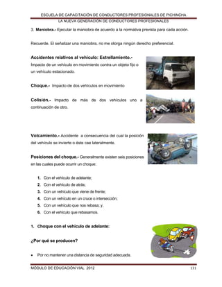 ESCUELA DE CAPACITACIÓN DE CONDUCTORES PROFESIONALES DE PICHINCHA
LA NUEVA GENERACIÓN DE CONDUCTORES PROFESIONALES

3. Maniobra.- Ejecutar la maniobra de acuerdo a la normativa prevista para cada acción.

Recuerde. El señalizar una maniobra, no me otorga ningún derecho preferencial.

Accidentes relativos al vehículo: Estrellamiento.Impacto de un vehículo en movimiento contra un objeto fijo o
un vehículo estacionado.

Choque.- Impacto de dos vehículos en movimiento
Colisión.- Impacto de más de dos vehículos uno a
continuación de otro.

Volcamiento.- Accidente a consecuencia del cual la posición
del vehículo se invierte o éste cae lateralmente.

Posiciones del choque.- Generalmente existen seis posiciones
en las cuales puede ocurrir un choque:

1. Con el vehículo de adelante;
2. Con el vehículo de atrás;
3. Con un vehículo que viene de frente;
4. Con un vehículo en un cruce o intersección;
5. Con un vehículo que nos rebasa; y,
6. Con el vehículo que rebasamos.

1. Choque con el vehículo de adelante:

¿Por qué se producen?


Por no mantener una distancia de seguridad adecuada.

MÓDULO DE EDUCACIÓN VIAL 2012

131

 